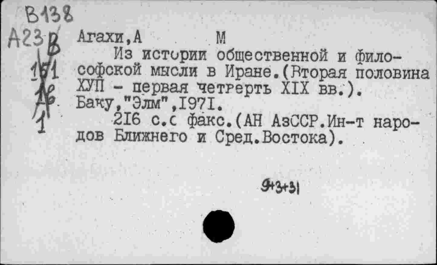 ﻿ыи
А23& Агахи.А М
Из^истории общественной и фило-4ох софской мысли в Иране.(Вторая половина ХУЛ - первая четверть XIX вв.).
-Г Баку,"Элм",1971.
Ч 216 с.с факс.(АН АзССР.Ин-т народов Ближнего и Сред.Востока).
^>51